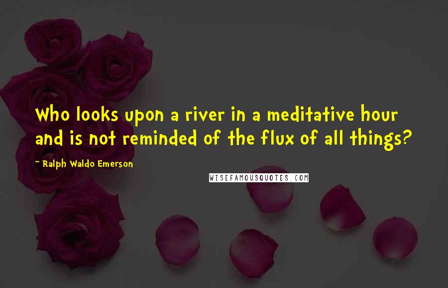 Ralph Waldo Emerson Quotes: Who looks upon a river in a meditative hour and is not reminded of the flux of all things?