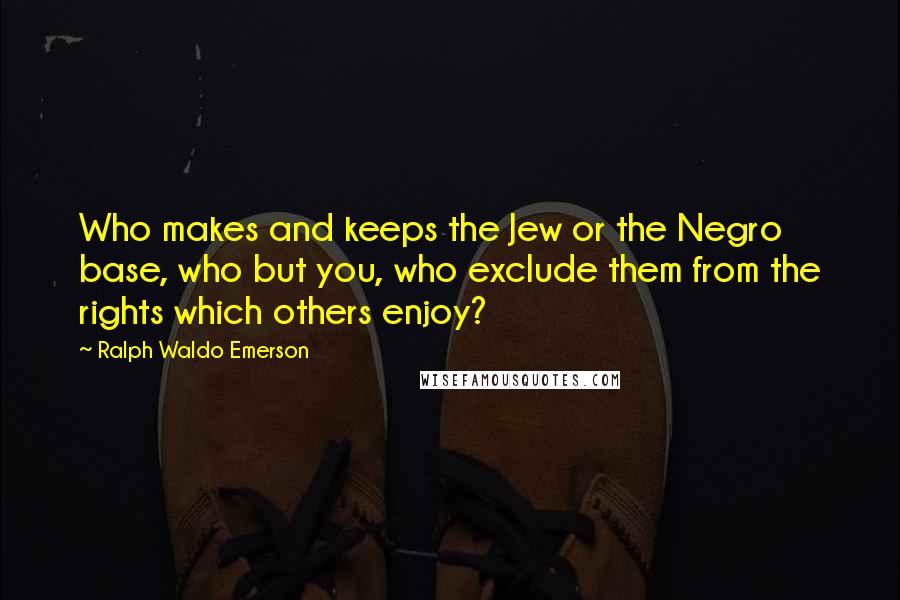 Ralph Waldo Emerson Quotes: Who makes and keeps the Jew or the Negro base, who but you, who exclude them from the rights which others enjoy?