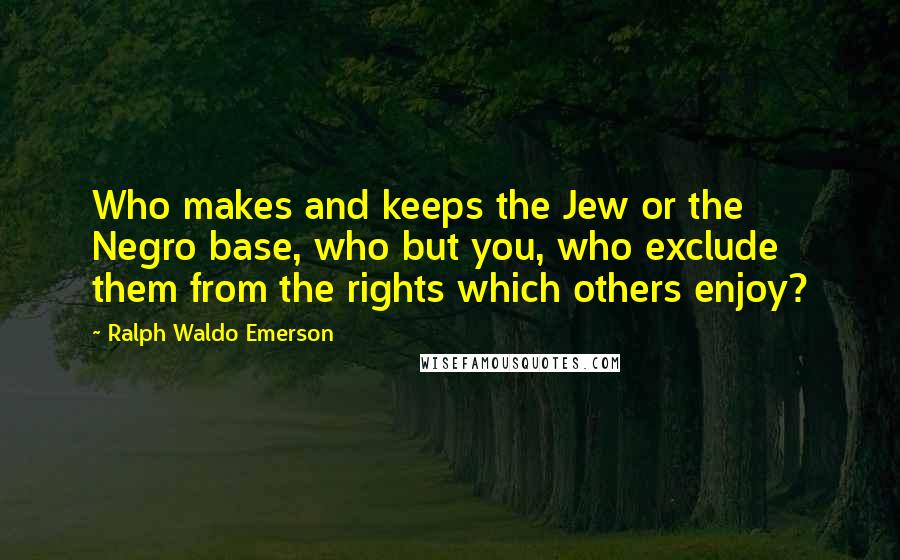 Ralph Waldo Emerson Quotes: Who makes and keeps the Jew or the Negro base, who but you, who exclude them from the rights which others enjoy?