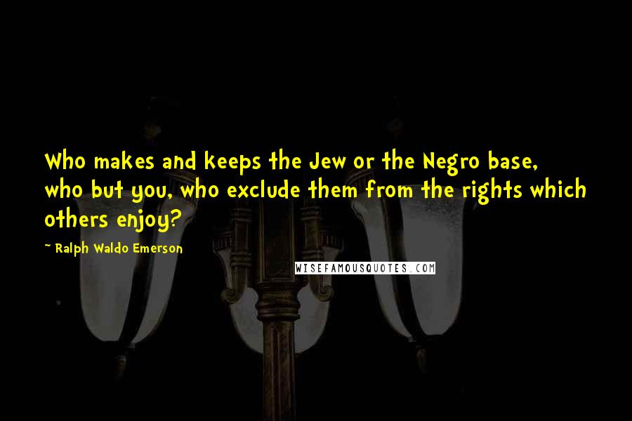 Ralph Waldo Emerson Quotes: Who makes and keeps the Jew or the Negro base, who but you, who exclude them from the rights which others enjoy?