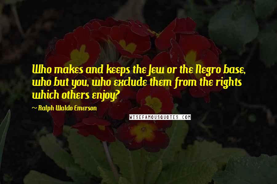 Ralph Waldo Emerson Quotes: Who makes and keeps the Jew or the Negro base, who but you, who exclude them from the rights which others enjoy?