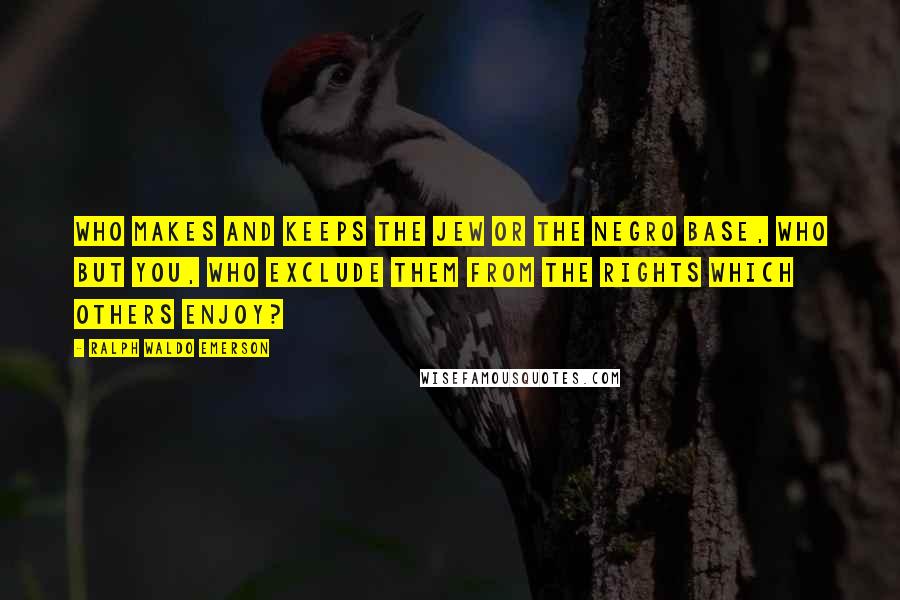 Ralph Waldo Emerson Quotes: Who makes and keeps the Jew or the Negro base, who but you, who exclude them from the rights which others enjoy?