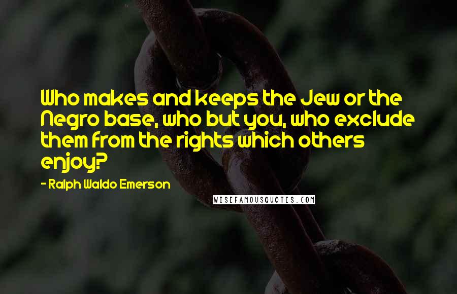 Ralph Waldo Emerson Quotes: Who makes and keeps the Jew or the Negro base, who but you, who exclude them from the rights which others enjoy?