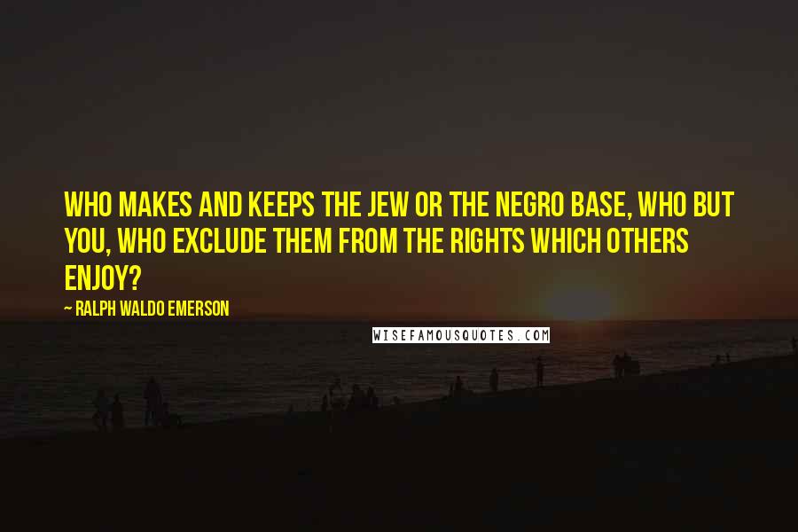 Ralph Waldo Emerson Quotes: Who makes and keeps the Jew or the Negro base, who but you, who exclude them from the rights which others enjoy?