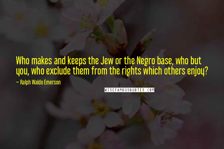 Ralph Waldo Emerson Quotes: Who makes and keeps the Jew or the Negro base, who but you, who exclude them from the rights which others enjoy?