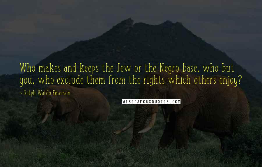 Ralph Waldo Emerson Quotes: Who makes and keeps the Jew or the Negro base, who but you, who exclude them from the rights which others enjoy?