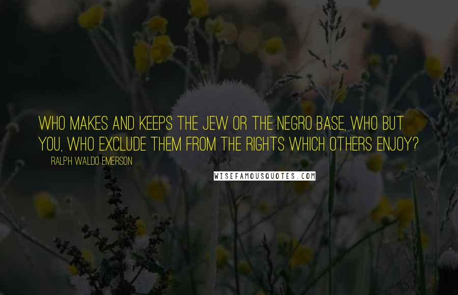 Ralph Waldo Emerson Quotes: Who makes and keeps the Jew or the Negro base, who but you, who exclude them from the rights which others enjoy?