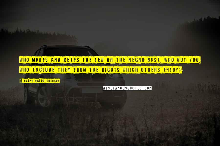 Ralph Waldo Emerson Quotes: Who makes and keeps the Jew or the Negro base, who but you, who exclude them from the rights which others enjoy?