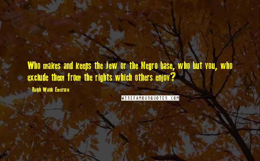 Ralph Waldo Emerson Quotes: Who makes and keeps the Jew or the Negro base, who but you, who exclude them from the rights which others enjoy?