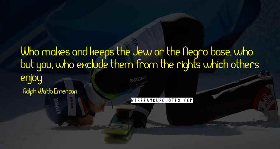 Ralph Waldo Emerson Quotes: Who makes and keeps the Jew or the Negro base, who but you, who exclude them from the rights which others enjoy?