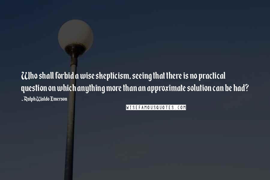 Ralph Waldo Emerson Quotes: Who shall forbid a wise skepticism, seeing that there is no practical question on which anything more than an approximate solution can be had?