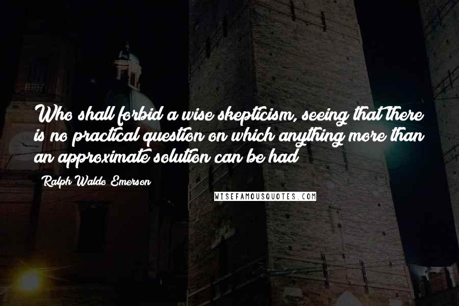 Ralph Waldo Emerson Quotes: Who shall forbid a wise skepticism, seeing that there is no practical question on which anything more than an approximate solution can be had?