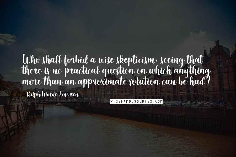 Ralph Waldo Emerson Quotes: Who shall forbid a wise skepticism, seeing that there is no practical question on which anything more than an approximate solution can be had?