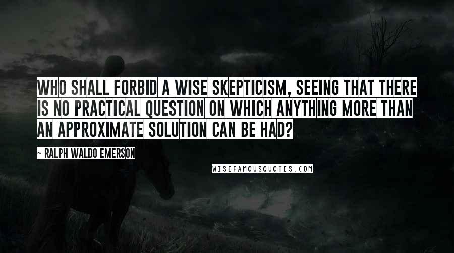 Ralph Waldo Emerson Quotes: Who shall forbid a wise skepticism, seeing that there is no practical question on which anything more than an approximate solution can be had?