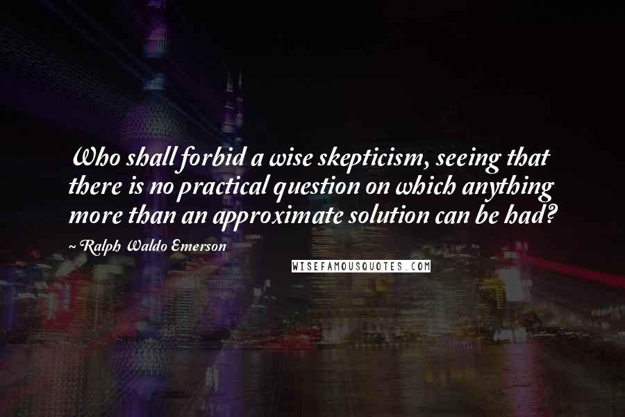 Ralph Waldo Emerson Quotes: Who shall forbid a wise skepticism, seeing that there is no practical question on which anything more than an approximate solution can be had?