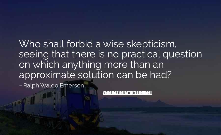 Ralph Waldo Emerson Quotes: Who shall forbid a wise skepticism, seeing that there is no practical question on which anything more than an approximate solution can be had?