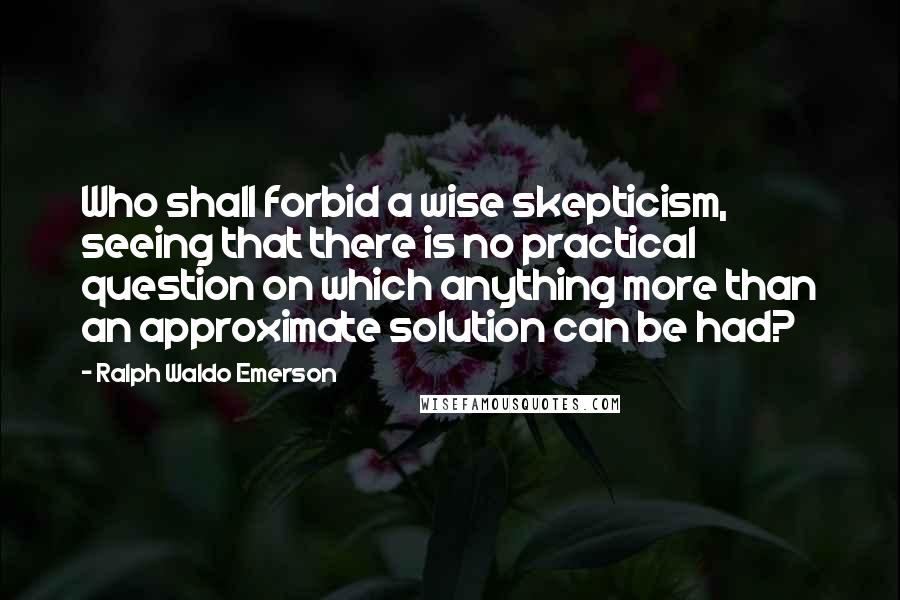 Ralph Waldo Emerson Quotes: Who shall forbid a wise skepticism, seeing that there is no practical question on which anything more than an approximate solution can be had?