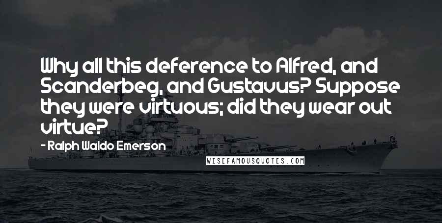 Ralph Waldo Emerson Quotes: Why all this deference to Alfred, and Scanderbeg, and Gustavus? Suppose they were virtuous; did they wear out virtue?