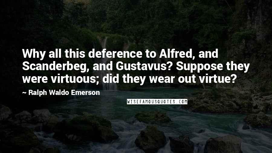 Ralph Waldo Emerson Quotes: Why all this deference to Alfred, and Scanderbeg, and Gustavus? Suppose they were virtuous; did they wear out virtue?