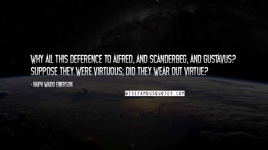 Ralph Waldo Emerson Quotes: Why all this deference to Alfred, and Scanderbeg, and Gustavus? Suppose they were virtuous; did they wear out virtue?