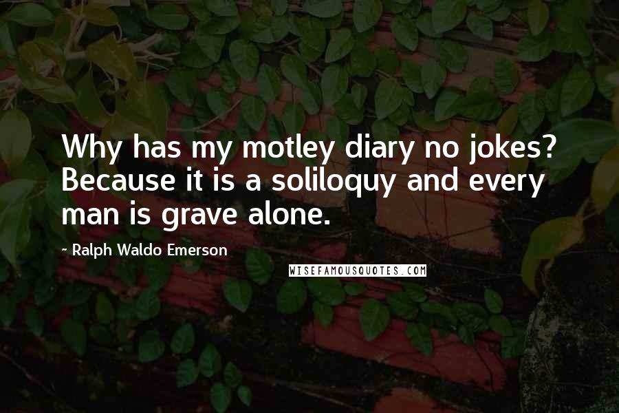 Ralph Waldo Emerson Quotes: Why has my motley diary no jokes? Because it is a soliloquy and every man is grave alone.