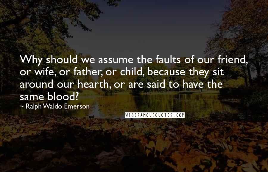 Ralph Waldo Emerson Quotes: Why should we assume the faults of our friend, or wife, or father, or child, because they sit around our hearth, or are said to have the same blood?