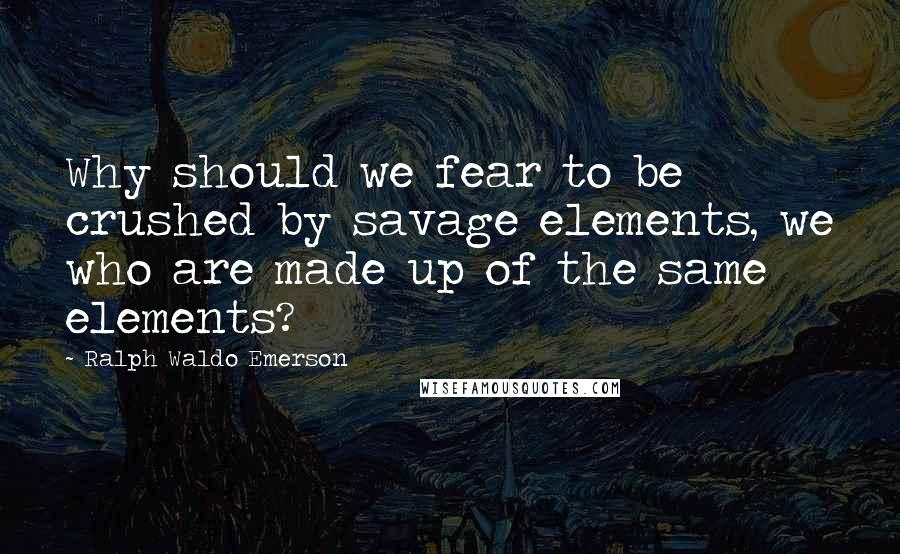 Ralph Waldo Emerson Quotes: Why should we fear to be crushed by savage elements, we who are made up of the same elements?