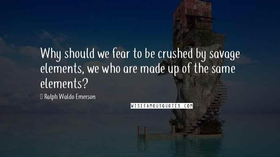 Ralph Waldo Emerson Quotes: Why should we fear to be crushed by savage elements, we who are made up of the same elements?