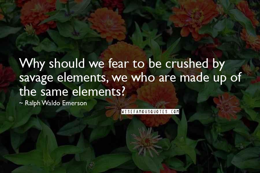Ralph Waldo Emerson Quotes: Why should we fear to be crushed by savage elements, we who are made up of the same elements?