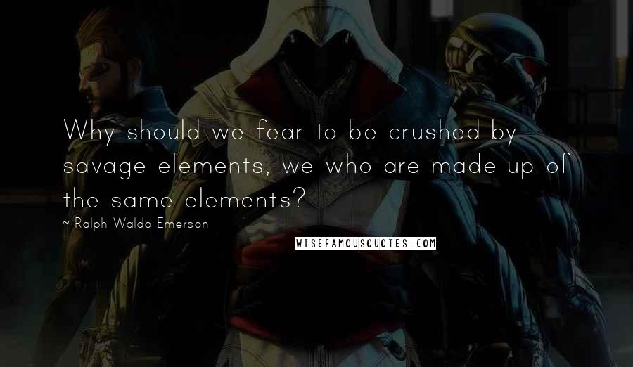 Ralph Waldo Emerson Quotes: Why should we fear to be crushed by savage elements, we who are made up of the same elements?