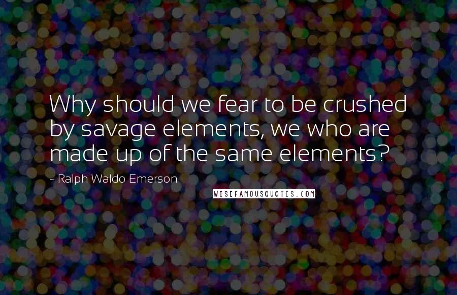 Ralph Waldo Emerson Quotes: Why should we fear to be crushed by savage elements, we who are made up of the same elements?