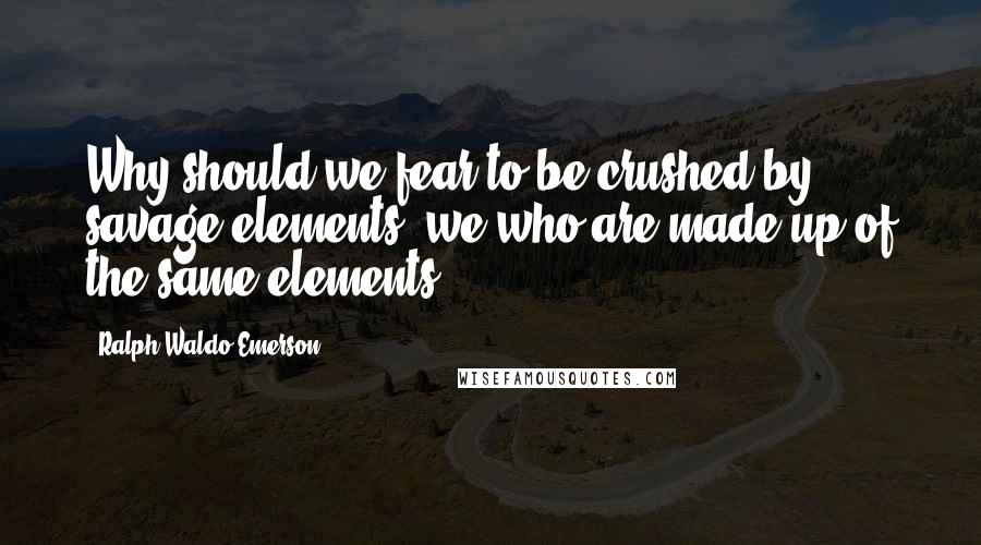 Ralph Waldo Emerson Quotes: Why should we fear to be crushed by savage elements, we who are made up of the same elements?