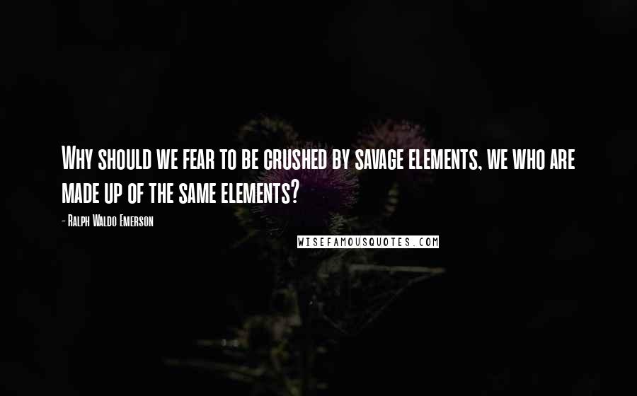 Ralph Waldo Emerson Quotes: Why should we fear to be crushed by savage elements, we who are made up of the same elements?