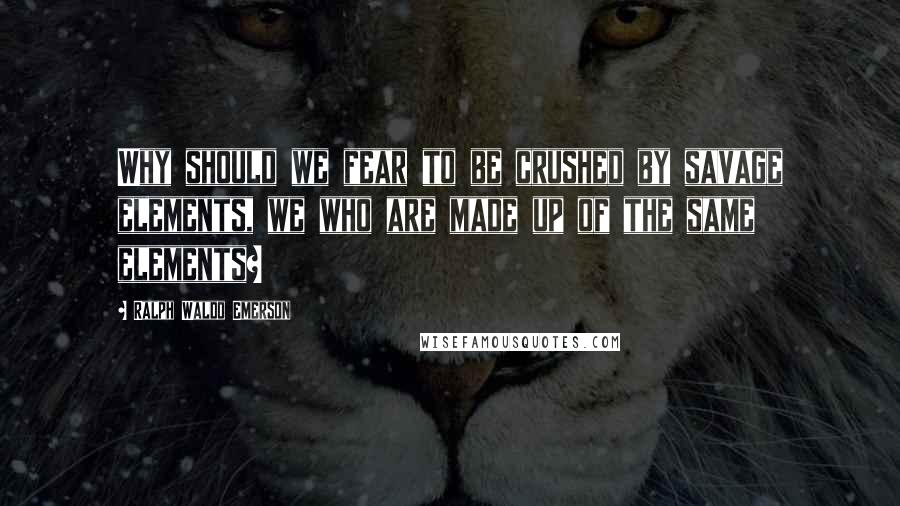 Ralph Waldo Emerson Quotes: Why should we fear to be crushed by savage elements, we who are made up of the same elements?