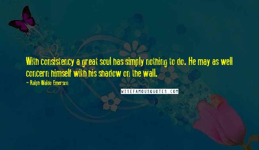 Ralph Waldo Emerson Quotes: With consistency a great soul has simply nothing to do. He may as well concern himself with his shadow on the wall.