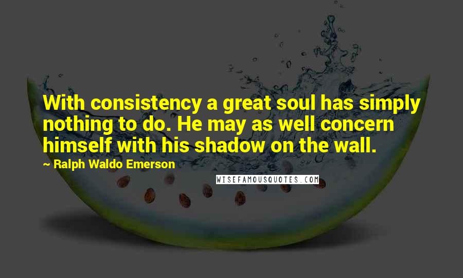 Ralph Waldo Emerson Quotes: With consistency a great soul has simply nothing to do. He may as well concern himself with his shadow on the wall.