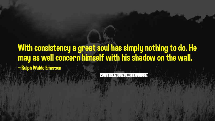 Ralph Waldo Emerson Quotes: With consistency a great soul has simply nothing to do. He may as well concern himself with his shadow on the wall.