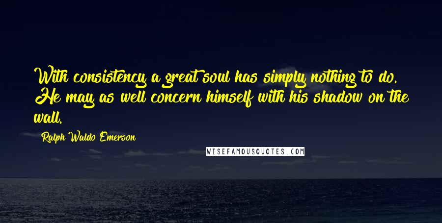 Ralph Waldo Emerson Quotes: With consistency a great soul has simply nothing to do. He may as well concern himself with his shadow on the wall.