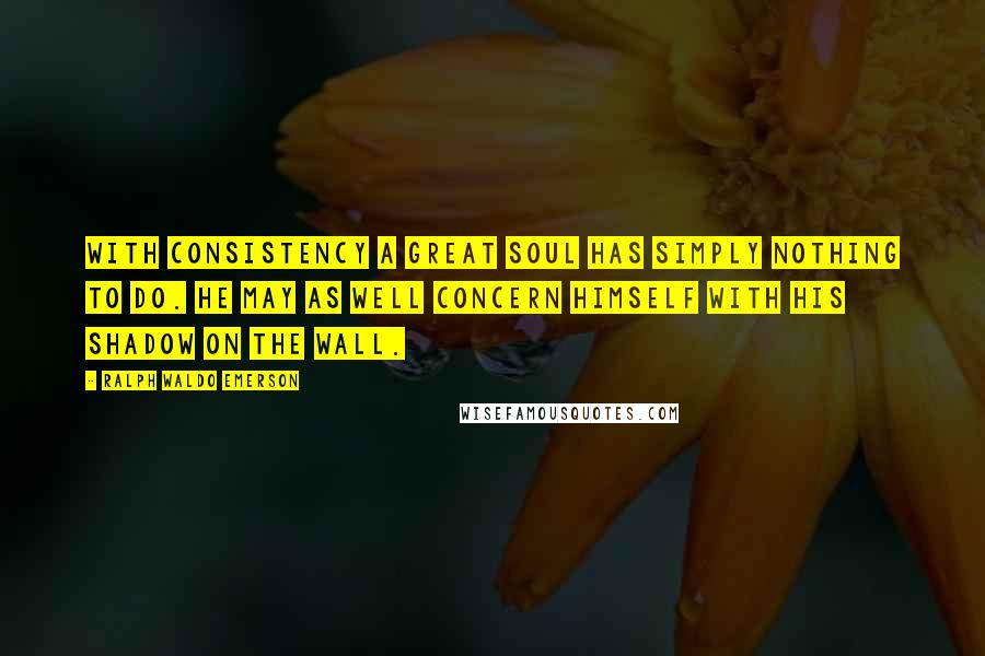 Ralph Waldo Emerson Quotes: With consistency a great soul has simply nothing to do. He may as well concern himself with his shadow on the wall.