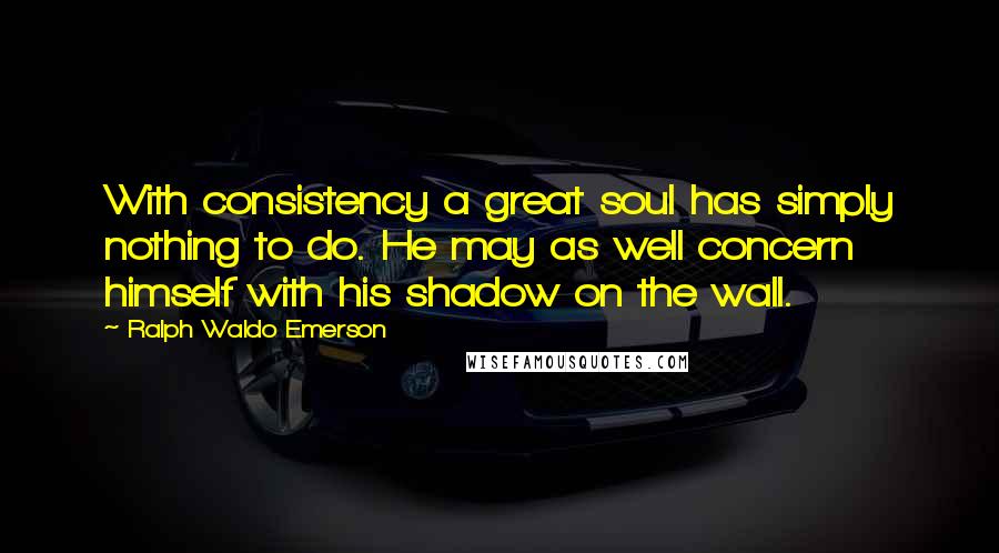 Ralph Waldo Emerson Quotes: With consistency a great soul has simply nothing to do. He may as well concern himself with his shadow on the wall.