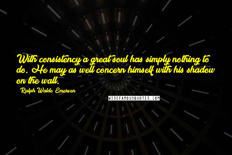 Ralph Waldo Emerson Quotes: With consistency a great soul has simply nothing to do. He may as well concern himself with his shadow on the wall.