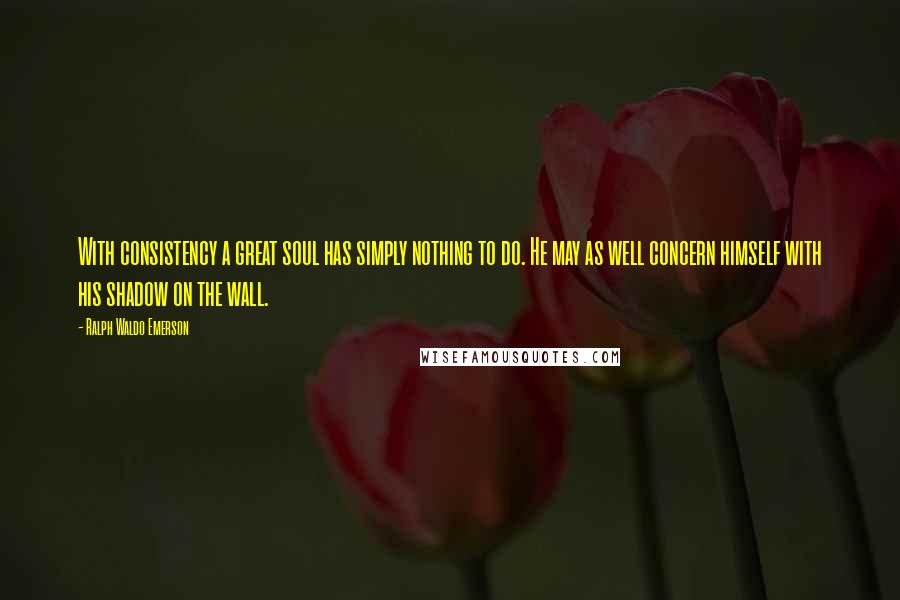 Ralph Waldo Emerson Quotes: With consistency a great soul has simply nothing to do. He may as well concern himself with his shadow on the wall.