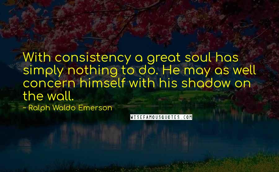 Ralph Waldo Emerson Quotes: With consistency a great soul has simply nothing to do. He may as well concern himself with his shadow on the wall.