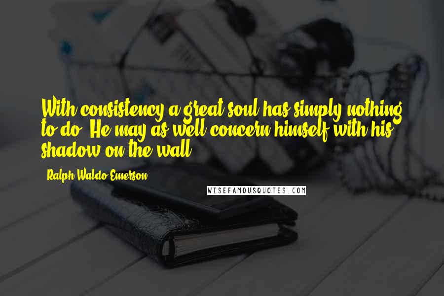 Ralph Waldo Emerson Quotes: With consistency a great soul has simply nothing to do. He may as well concern himself with his shadow on the wall.