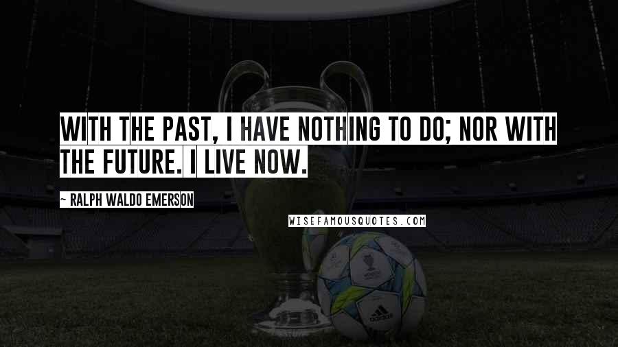 Ralph Waldo Emerson Quotes: With the past, I have nothing to do; nor with the future. I live now.