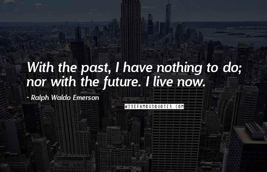 Ralph Waldo Emerson Quotes: With the past, I have nothing to do; nor with the future. I live now.