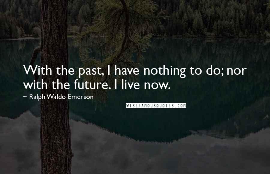 Ralph Waldo Emerson Quotes: With the past, I have nothing to do; nor with the future. I live now.