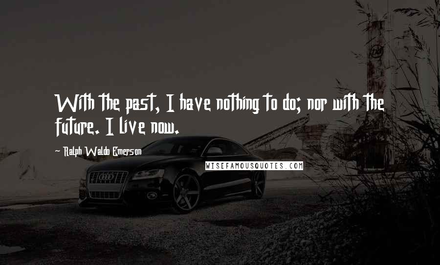 Ralph Waldo Emerson Quotes: With the past, I have nothing to do; nor with the future. I live now.