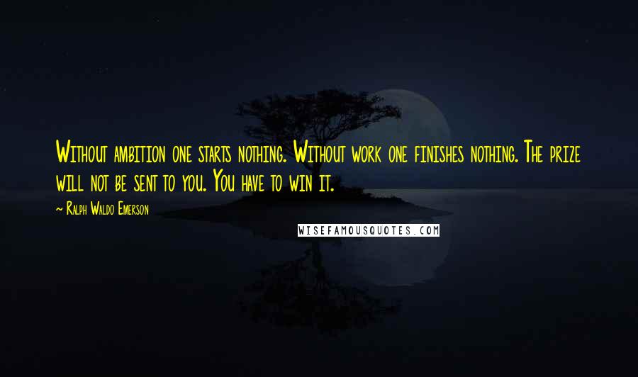 Ralph Waldo Emerson Quotes: Without ambition one starts nothing. Without work one finishes nothing. The prize will not be sent to you. You have to win it.