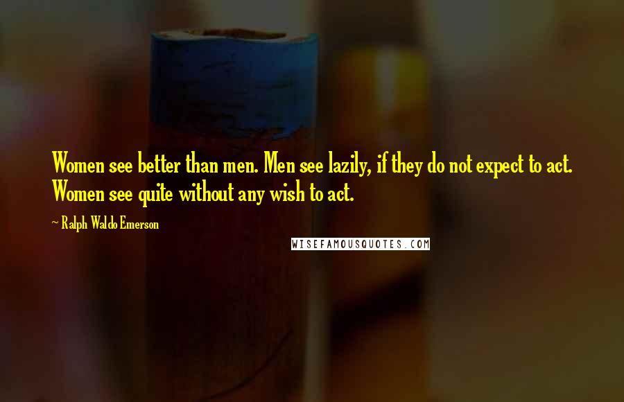 Ralph Waldo Emerson Quotes: Women see better than men. Men see lazily, if they do not expect to act. Women see quite without any wish to act.